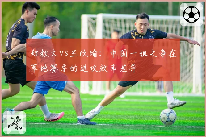 郑钦文vs王欣瑜:中国一姐之争在草地赛季的进攻效率差异