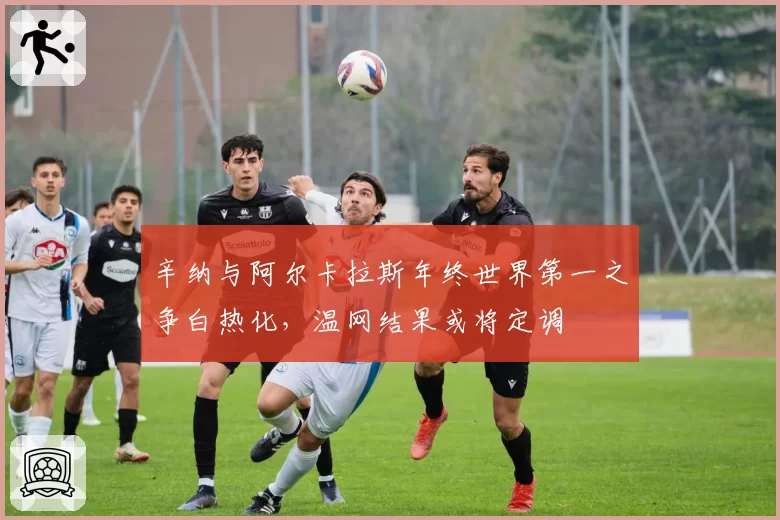 辛纳与阿尔卡拉斯年终世界第一之争白热化，温网结果或将定调