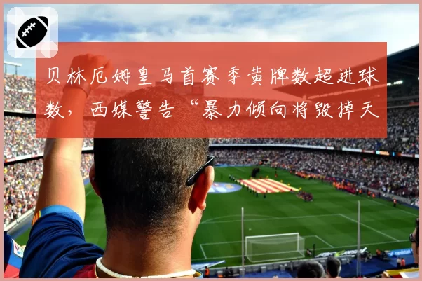 贝林厄姆皇马首赛季黄牌数超进球数，西媒警告“暴力倾向将毁掉天才”