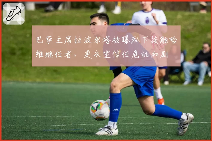 巴萨主席拉波尔塔被曝私下接触哈维继任者,更衣室信任危机加剧