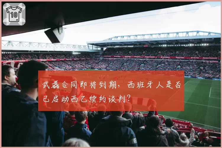 武磊合同即将到期，西班牙人是否已启动西乙续约谈判？