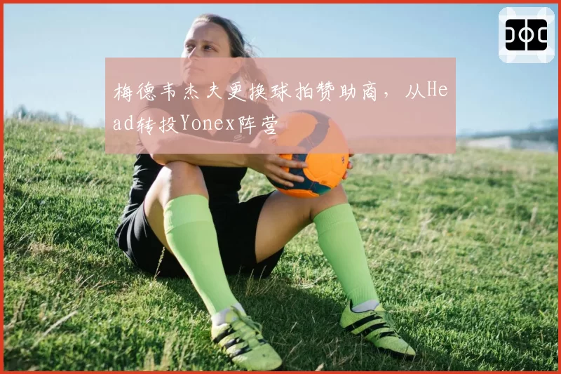 梅德韦杰夫更换球拍赞助商,从Head转投Yonex阵营