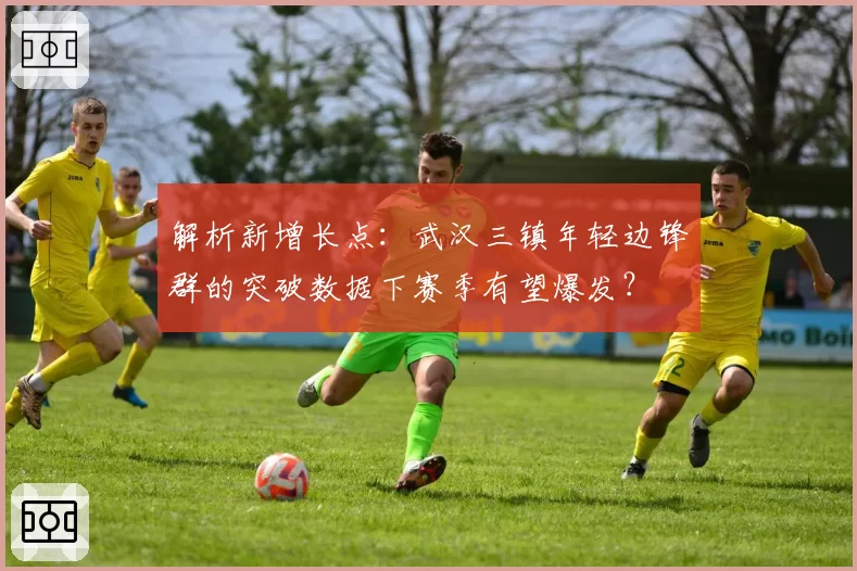 解析新增长点：武汉三镇年轻边锋群的突破数据下赛季有望爆发？