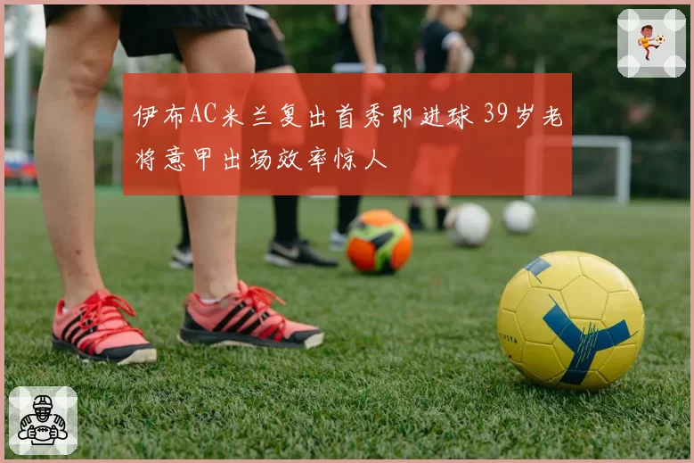 伊布AC米兰复出首秀即进球 39岁老将意甲出场效率惊人
