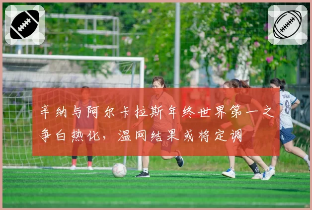 辛纳与阿尔卡拉斯年终世界第一之争白热化，温网结果或将定调