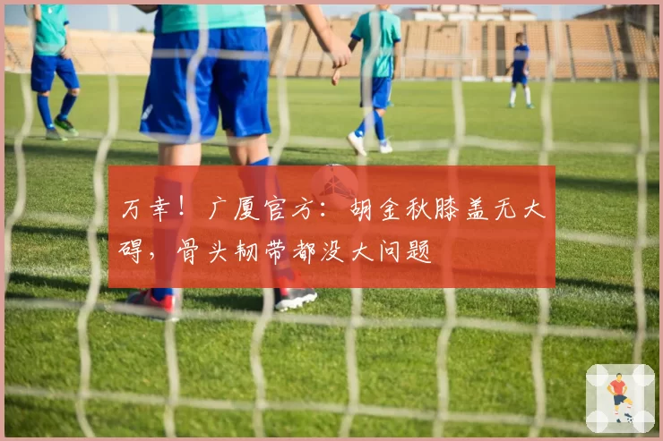 万幸!广厦官方:胡金秋膝盖无大碍,骨头韧带都没大问题