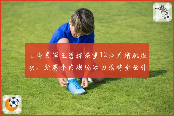 上海男篮王哲林减重12公斤增肌成功，新赛季内线统治力或将全面升级。