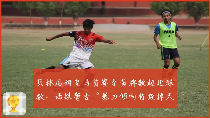 贝林厄姆皇马首赛季黄牌数超进球数，西媒警告“暴力倾向将毁掉天才”