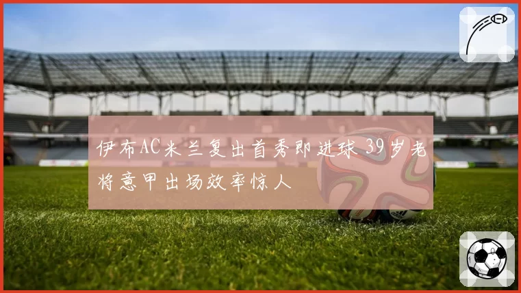 伊布AC米兰复出首秀即进球 39岁老将意甲出场效率惊人