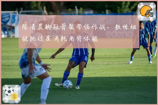 陈清晨脚趾骨裂带伤作战，教练组被批过度消耗老将体能