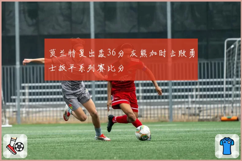 莫兰特复出轰36分 灰熊加时击败勇士扳平系列赛比分