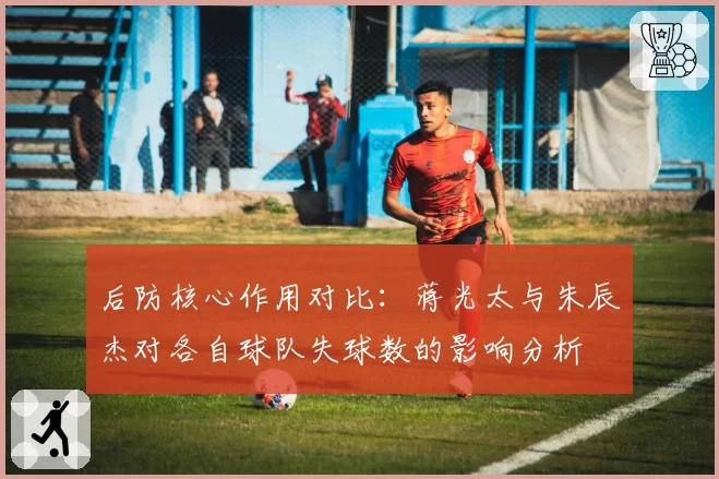 后防核心作用对比：蒋光太与朱辰杰对各自球队失球数的影响分析