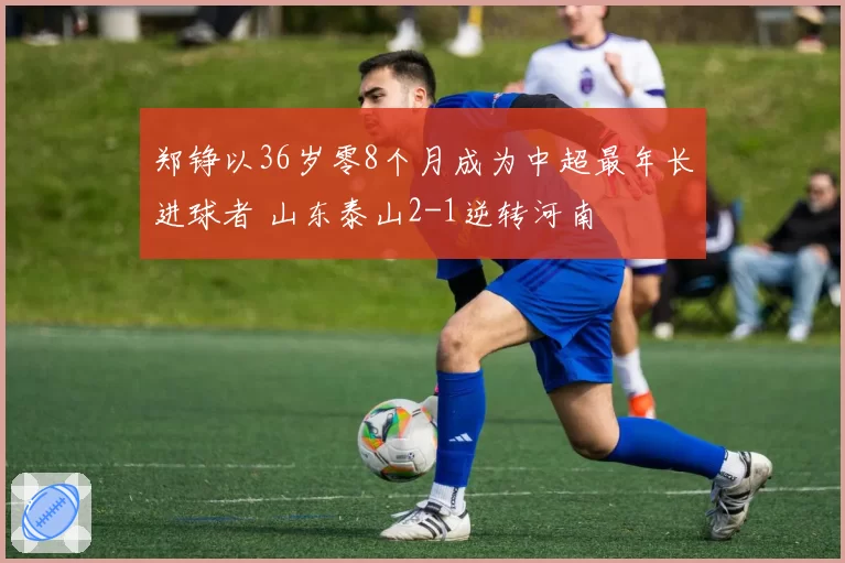 郑铮以36岁零8个月成为中超最年长进球者 山东泰山2-1逆转河南