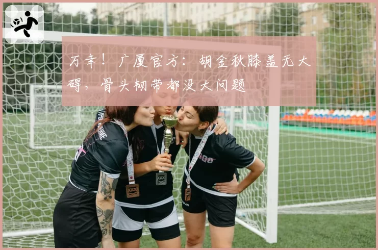 万幸!广厦官方:胡金秋膝盖无大碍,骨头韧带都没大问题