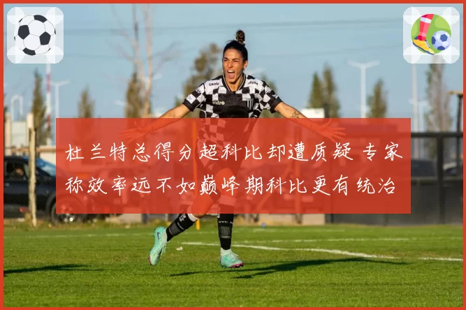 杜兰特总得分超科比却遭质疑 专家称效率远不如巅峰期科比更有统治力