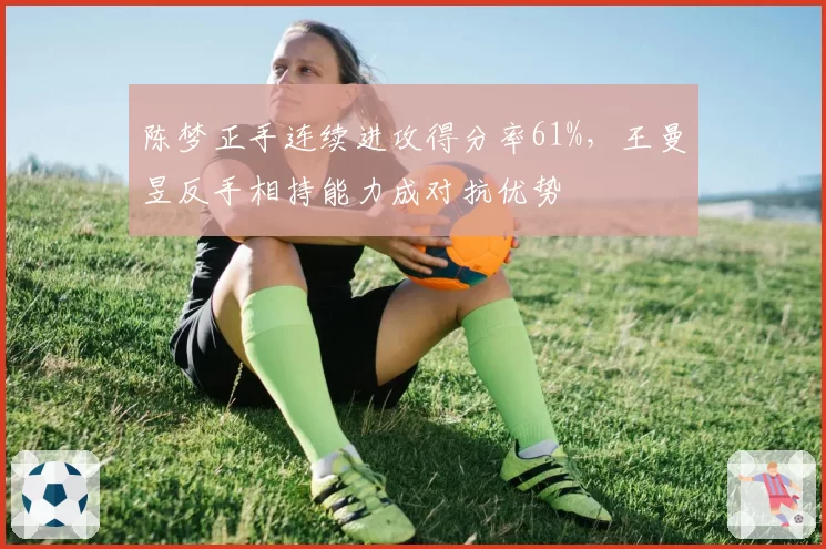 陈梦正手连续进攻得分率61%,王曼昱反手相持能力成对抗优势