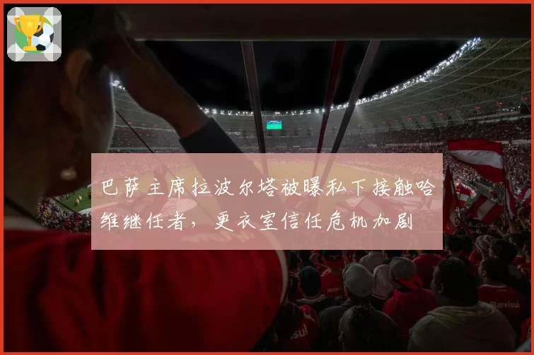 巴萨主席拉波尔塔被曝私下接触哈维继任者,更衣室信任危机加剧