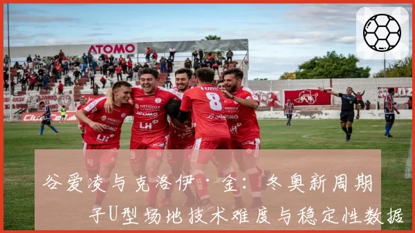 谷爱凌与克洛伊·金:冬奥新周期女子U型场地技术难度与稳定性数据对比