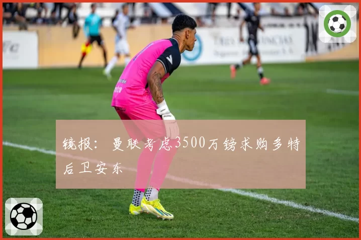 镜报:曼联考虑3500万镑求购多特后卫安东