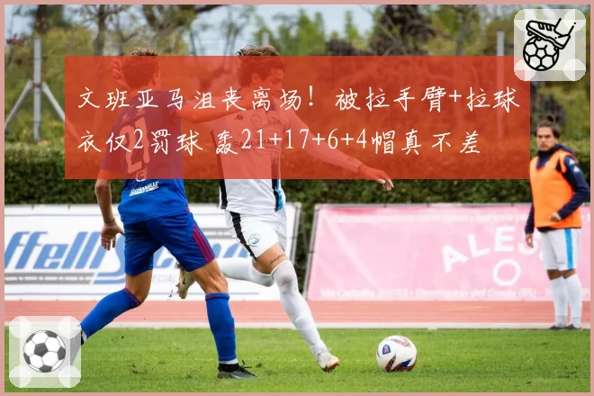 文班亚马沮丧离场！被拉手臂+拉球衣仅2罚球 轰21+17+6+4帽真不差