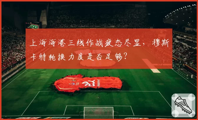 上海海港三线作战疲态尽显,穆斯卡特轮换力度是否足够?