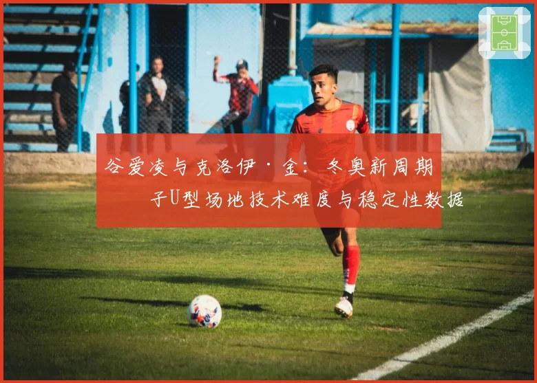 谷爱凌与克洛伊·金：冬奥新周期女子U型场地技术难度与稳定性数据对比