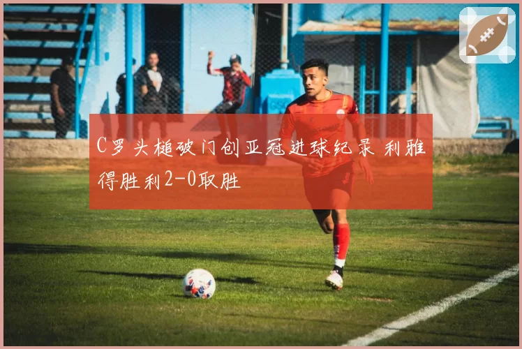 C罗头槌破门创亚冠进球纪录 利雅得胜利2-0取胜