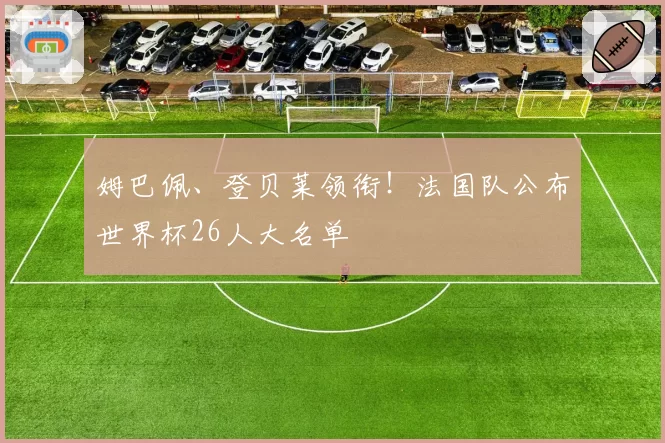 姆巴佩、登贝莱领衔！法国队公布世界杯26人大名单
