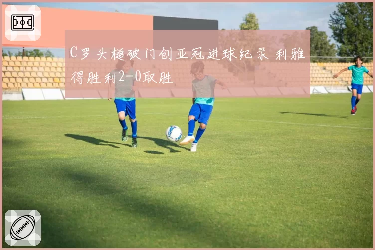 C罗头槌破门创亚冠进球纪录 利雅得胜利2-0取胜