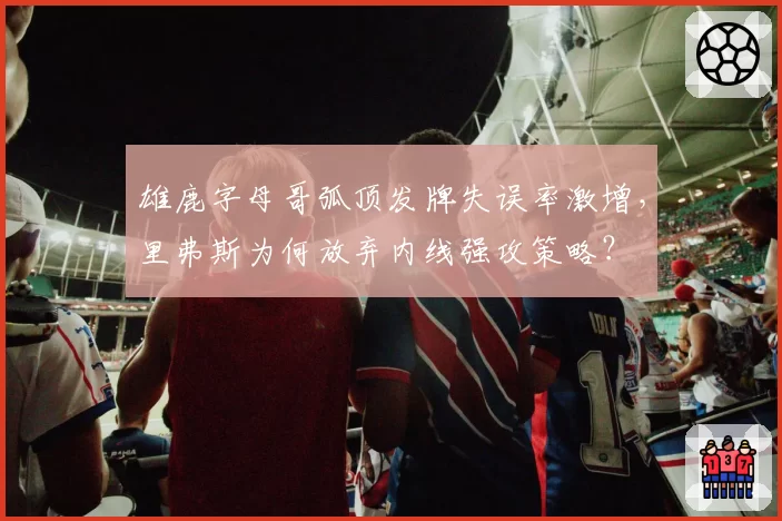 雄鹿字母哥弧顶发牌失误率激增,里弗斯为何放弃内线强攻策略?
