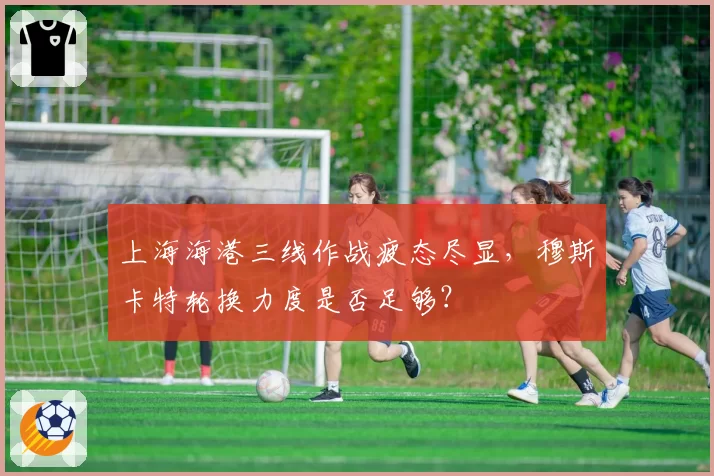 上海海港三线作战疲态尽显,穆斯卡特轮换力度是否足够?