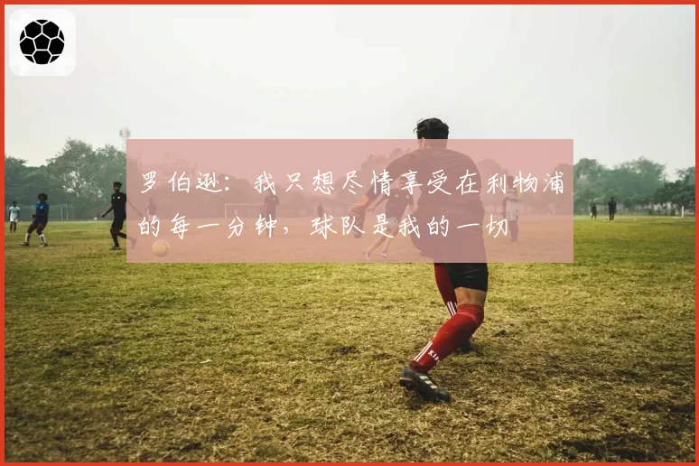 罗伯逊:我只想尽情享受在利物浦的每一分钟,球队是我的一切