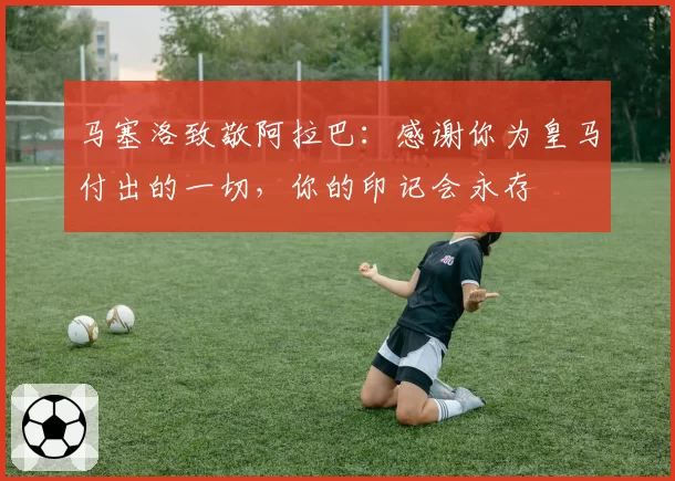 马塞洛致敬阿拉巴:感谢你为皇马付出的一切,你的印记会永存