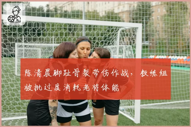 陈清晨脚趾骨裂带伤作战，教练组被批过度消耗老将体能