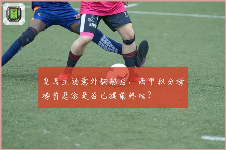 皇马主场意外翻船后，西甲积分榜榜首悬念是否已提前终结？