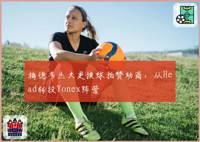 梅德韦杰夫更换球拍赞助商，从Head转投Yonex阵营