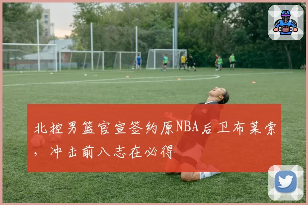 北控男篮官宣签约原NBA后卫布莱索,冲击前八志在必得