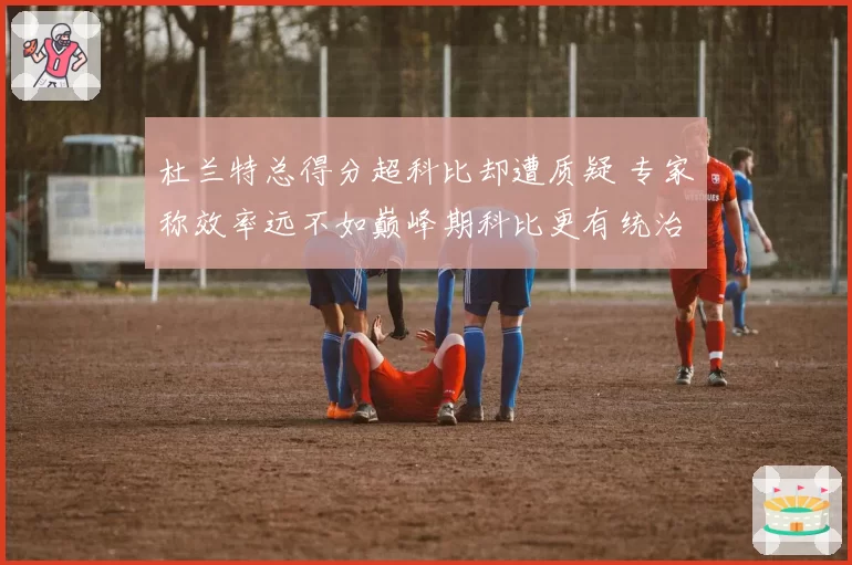 杜兰特总得分超科比却遭质疑 专家称效率远不如巅峰期科比更有统治力