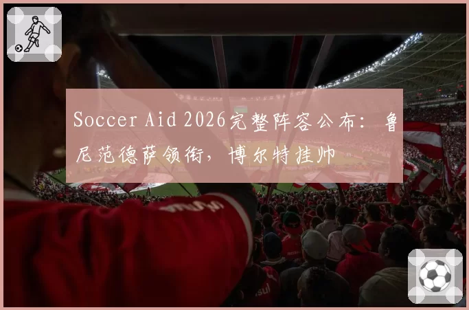 Soccer Aid 2026完整阵容公布：鲁尼范德萨领衔，博尔特挂帅