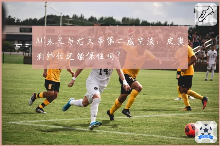 AC米兰与尤文争第二成空谈,皮奥利帅位还能保住吗?