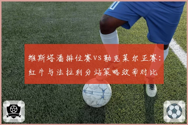 维斯塔潘排位赛vs勒克莱尔正赛：红牛与法拉利分站策略效率对比