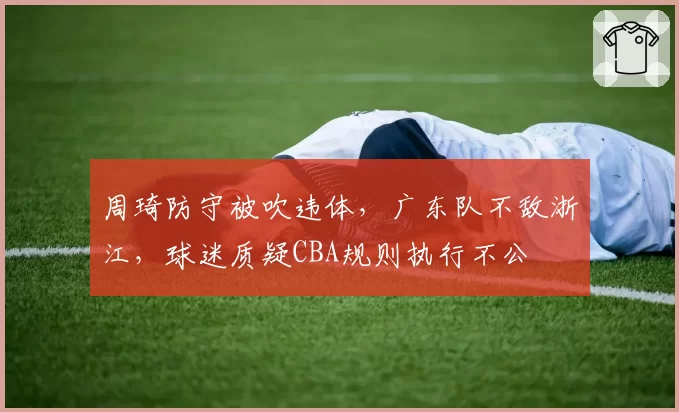 周琦防守被吹违体，广东队不敌浙江，球迷质疑CBA规则执行不公