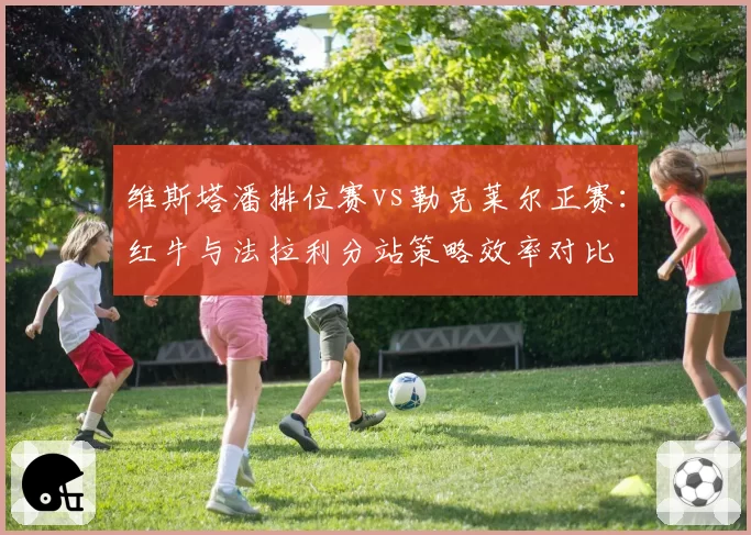 维斯塔潘排位赛vs勒克莱尔正赛:红牛与法拉利分站策略效率对比