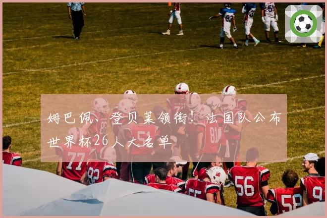 姆巴佩、登贝莱领衔!法国队公布世界杯26人大名单