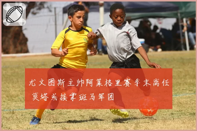 尤文图斯主帅阿莱格里赛季末离任 莫塔或接掌斑马军团