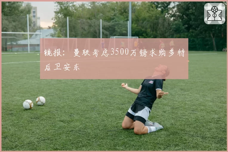 镜报:曼联考虑3500万镑求购多特后卫安东